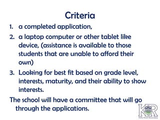 Criteria
1. a completed application,
2. a laptop computer or other tablet like
   device, (assistance is available to those
   students that are unable to afford their
   own)
3. Looking for best fit based on grade level,
   interests, maturity, and their ability to show
   interests.
The school will have a committee that will go
  through the applications.
 