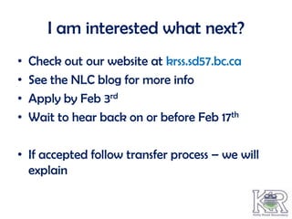 I am interested what next?
•   Check out our website at krss.sd57.bc.ca
•   See the NLC blog for more info
•   Apply by Feb 3rd
•   Wait to hear back on or before Feb 17th

• If accepted follow transfer process – we will
  explain
 