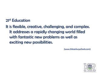 21st Education
It is flexible, creative, challenging, and complex.
   It addresses a rapidly changing world filled
   with fantastic new problems as well as
   exciting new possibilities.
                                   (www.21stcenturyschools.com)
 
