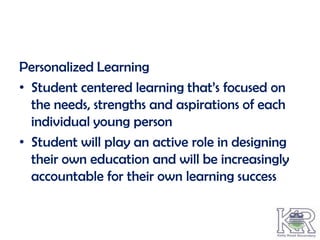 Personalized Learning
• Student centered learning that’s focused on
  the needs, strengths and aspirations of each
  individual young person
• Student will play an active role in designing
  their own education and will be increasingly
  accountable for their own learning success
 