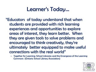 Learner’s Today…
“Educators of today understand that when
  students are provided with rich learning
  experiences and opportunities to explore
  areas of interest, they learn better. When
  they are given tools to solve problems and
  encouraged to think creatively, they’re
  ultimately better equipped to make useful
  connections with the real world”
  – Together for Learning: School Libraries and the Emergence of the Learning
    Commons (Ontario School Library Association)
 
