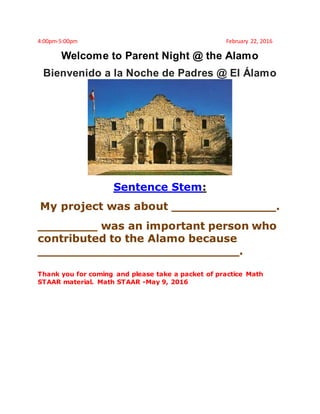 4:00pm-5:00pm February 22, 2016
Welcome to Parent Night @ the Alamo
Bienvenido a la Noche de Padres @ El Álamo
Sentence Stem:
My project was about ______________.
________ was an important person who
contributed to the Alamo because
___________________________.
Thank you for coming and please take a packet of practice Math
STAAR material. Math STAAR -May 9, 2016
 