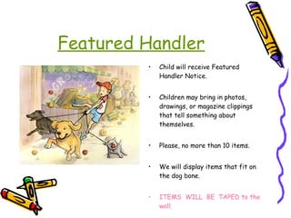 Featured Handler Child will receive Featured Handler Notice. Children may bring in photos, drawings, or magazine clippings that tell something about themselves. Please, no more than 10 items.  We will display items that fit on the dog bone. ITEMS  WILL  BE  TAPED to the wall. 