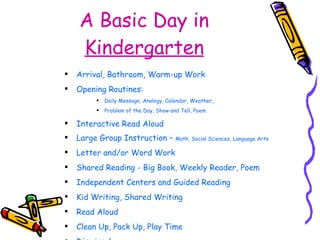 A Basic Day in  Kindergarten Arrival, Bathroom, Warm-up Work Opening Routines:  Daily Message, Analogy, Calendar, Weather,  Problem of the Day, Show and Tell, Poem Interactive Read Aloud Large Group Instruction –  Math, Social Sciences, Language Arts Letter and/or Word Work Shared Reading - Big Book, Weekly Reader, Poem Independent Centers and Guided Reading Kid Writing, Shared Writing Read Aloud Clean Up, Pack Up, Play Time Dismissal 