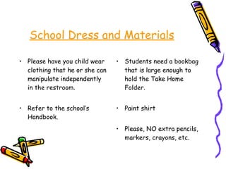 School Dress and Materials Please have you child wear clothing that he or she can manipulate independently in the restroom. Refer to the school’s Handbook. Students need a bookbag that is large enough to hold the Take Home Folder. Paint shirt Please, NO extra pencils, markers, crayons, etc.  
