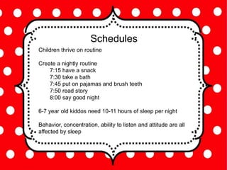 Schedules
Children thrive on routine
Create a nightly routine
7:15 have a snack
7:30 take a bath
7:45 put on pajamas and brush teeth
7:50 read story
8:00 say good night
6-7 year old kiddos need 10-11 hours of sleep per night
Behavior, concentration, ability to listen and attitude are all
affected by sleep
 