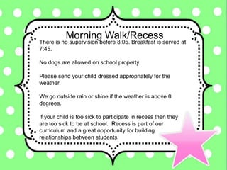 Morning Walk/Recess
There is no supervision before 8:05. Breakfast is served at
7:45.
No dogs are allowed on school property
Please send your child dressed appropriately for the
weather.
We go outside rain or shine if the weather is above 0
degrees.
If your child is too sick to participate in recess then they
are too sick to be at school. Recess is part of our
curriculum and a great opportunity for building
relationships between students.
 