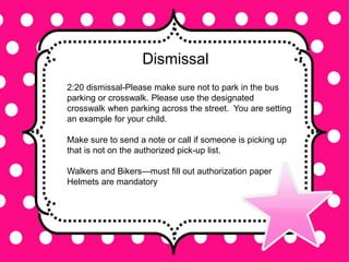 Dismissal
2:20 dismissal-Please make sure not to park in the bus
parking or crosswalk. Please use the designated
crosswalk when parking across the street. You are setting
an example for your child.
Make sure to send a note or call if someone is picking up
that is not on the authorized pick-up list.
Walkers and Bikers—must fill out authorization paper
Helmets are mandatory
 