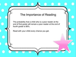 The Importance of Reading
The probability that a child who is a poor reader at the
end of first grade will remain a poor reader at the end of
fourth grade is 88%.
Read with your child every chance you get.
 