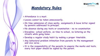 Mandatory Rules
Attendance is a must.
Leaves cannot be taken unnecessarily.
On time submission of class works, assignments & leave letter signed
by parents addressed to principal.
No absence during any tests or examination – no re-examination
Discipline- school uniform, on time to school, no loitering on the
streets while going home.
Develop a regular study habit by making a proper timetable.
Any behavioral problem intimation from parents to the management
and vice versa .
It is the responsibility of the parents to enquire the marks and tests.
every test paper should be signed by the parent.
 