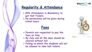  90% Attendance is Mandatory to
get Hall Tickets
 No permissions will be given during
school hours
Regularity & Attendance
Fees
 Parents are requested to pay the
fees on time
 By July end all the dues should be
cleared without fail
 Failing on which the students will not
be allowed to take hall tickets
 