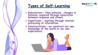 Types of Self-Learning
 Behaviorism:- New behavior, changes in
behavior acquired through association
between response and stimuli.
 Cognitivism:- learning through internal
processing of information.
 Constructivism:- we construct our own
knowledge of the world or our own
experiences.
 