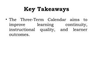 Key Takeaways
• The Three-Term Calendar aims to
improve learning continuity,
instructional quality, and learner
outcomes.