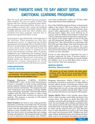 WHAT PARENTS HAVE TO SAY ABOUT SOCIAL AND
EMOTIONAL LEARNING PROGRAMS
How do social and emotional learning programs
affect families? No one can explain it better than
parents who have directly experienced these efforts.
The five parents interviewed below all have one or
more children involved with a social and emotional
learning program in their local public schools. They
candidly describe both how their children have
benefited from these programs and how they as
parents have gained from them as well.
Each program is described briefly at the beginning of
the interview. These programs not only have
documented success in supporting the healthy
development of young people, but are notable for their
efforts to involve parents. Each program is described
in more detail in the book Safe and Sound: An
Educational Leader’s Guide to Evidence-based
Social and Emotional Learning (SEL) Programs,
published by the Collaborative for Academic, Social
and Emotional Learning in collaboration with the Mid
Atlantic Regional Educational Laboratory for
Student Success (see Resources section for further
information). Contact information for all the
programs can also be found in the Resources section.
ROBIN BRADSHAW
Louisville, Kentucky
“There’s more to learning than just reading, writing,
and arithmetic. The emotional needs of a child are
just as important as the academic ones.”

Program
Overview:
CARING
SCHOOL
COMMUNITY (part of the Child Development
Project) is designed to build caring relationships
among students, between students and teachers, and
between schools and families. The program has four
main components: class meetings, cross-age buddies
or peer mentoring, “homeside” activities that students
complete with the help of parents or other caring
adults, and school-wide activities for parents and
students. The program is currently in 150 schools
throughout the country.
Robin Bradshaw: It’s hard to raise really good kids.
Sometimes, it feels like a lost battle with TV and what
kids learn from their friends and society. That’s why
I agree with the philosophy that it takes more than
parents to raise a healthy child. I also believe in the
idea that there’s more to learning than just reading,
writing, and arithmetic. The emotional needs of a child
are just as important as the academic ones. Children

can’t learn academically if there are all these other

issues that haven’t been addressed.

Part of the Child Development Project is doing family
nights at the school. They have meant so much to
me. Especially when I was working full-time, there
weren’t other opportunities for me to get involved.
Having family nights after work allowed me to
connect with my children and reinforce to them that
“You’re important and your education is important.”
The themes of the family nights are fun for the kids
and still educational. Recently we went to a “Mad
Scientist Fair” that allowed kids to experiment with
Play-Doh and other things. They look forward to the
family nights, and so do we as parents. It’s a way
that parents can come to school, and it’s relaxed for
them and for the teachers. The activities that are done
at home are also enjoyable.
If kids see that education is important for you, it
becomes important for them. If parents display a
healthy attitude towards learning, it’s a good example
for children. As it is, my kids don’t want to miss a
day of school. They love going there.
MARSHA MIRKIN
Wellesley, Massachusetts
“Of course we all want schools that teach good
academic skills. But why do we as parents tolerate
our children not being taught social skills in the
classroom?”

Program Overview: OPEN CIRCLE uses a
structured curriculum in grades K-5 to help children
become ethical people, contributing citizens, and
successful learners. It assists schools in developing
relationships that are safe, caring, and respectful and
teaches effective problem-solving skills. Open Circle
has involved 250 schools and trained 4,500 teachers.
Marsha Mirkin: What I find valuable about Open
Circle is that it teaches social skills and doesn’t just
assume them. Too often we think that kids will
somehow automatically develop the social skills they
need. Yet even though a few children read before they
enter school, parents still expect that the schools will
teach them how to develop those reading skills. And,
we don’t tell the majority who can’t read that they
have to teach themselves! It really is the same thing
with social and emotional skills. Children may have
some of those skills before they enter school, but those
skills need to be developed throughout the grades.

Page 10

 