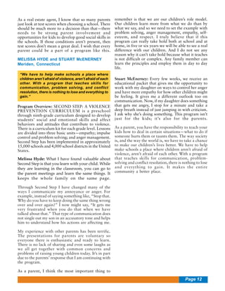 As a real estate agent, I know that so many parents
just look at test scores when choosing a school. There
should be much more to a decision than that—there
needs to be strong parent involvement and
opportunities for kids to develop good social skills in
the schools. If those conditions aren’t present, then
test scores don’t mean a great deal. I wish that every
parent could be a part of a program like this.
MELISSA HYDE and STUART McENERNEY
Meriden, Connecticut
“We have to help make schools a place where
children aren’t afraid of violence, aren’t afraid of each
other. With a program that teaches skills for
communication, problem solving, and conflict
resolution, there is nothing to lose and everything to
gain.”

Program Overview: SECOND STEP: A VIOLENCE
PREVENTION CURRICULUM is a preschool
through ninth-grade curriculum designed to develop
students’ social and emotional skills and affect
behaviors and attitudes that contribute to violence.
There is a curriculum kit for each grade level. Lessons
are divided into three basic units—empathy; impulse
control and problem solving; and anger management.
Second Step has been implemented in approximately
15,000 schools and 4,000 school districts in the United
States.
Melissa Hyde: What I have found valuable about
Second Step is that you learn with your child. While
they are learning in the classroom, you can go to
the parent meetings and learn the same things. It
keeps the whole family on the same page.

remember is that we are our children’s role model.
Our children learn more from what we do than by
what we say, and so we need to set the example with
problem solving, anger management, empathy, selfesteem, and respect. I truly believe that if this
program can really take hold both at school and at
home, in five or six years we will be able to see a real
difference with our children. And I do not see any
reason why it can’t take hold because what it teaches
is not difficult or complex. Any family member can
learn the principles and employ them in day to day
life.
Stuart McEnerney: Every few weeks, we receive an
educational packet that gives me the opportunity to
work with my daughter on ways to control her anger
and have more empathy for how other children might
be feeling. It gives me a different outlook too on
communication. Now, if my daughter does something
that gets me angry, I stop for a minute and take a
deep breath instead of just jumping in with criticism.
I ask why she’s doing something. This program isn’t
just for the kids; it’s also for the parents.
As a parent, you have the responsibility to teach your
kids how to deal in certain situations—what to do if
someone hurts them or taunts them. The way society
is, and the way the world is, we have to take a chance
to make our children’s lives better. We have to help
make schools a place where children aren’t afraid of
violence, aren’t afraid of each other. With a program
that teaches skills for communication, problemsolving and conflict resolution, there is nothing to lose
and everything to gain. It makes the entire
community a better place.

Through Second Step I have changed many of the
ways I communicate my annoyance or anger. For
example, instead of saying something like, “Stop that.
Why do you have to keep doing the same thing wrong
over and over again?” I now might say, “It gets me
very frustrated when you do that when we have
talked about that.” That type of communication does
not single out my son in an accusatory tone and helps
him to understand how his actions are affecting me.
My experience with other parents has been terrific.
The presentations for parents are voluntary so
everyone there is enthusiastic and ready to learn.
There is no lack of sharing and even some laughs as
we all get together with common concerns and
problems of raising young children today. It’s in part
due to the parents’ response that I am continuing with
the program.
As a parent, I think the most important thing to

Page 12

 
