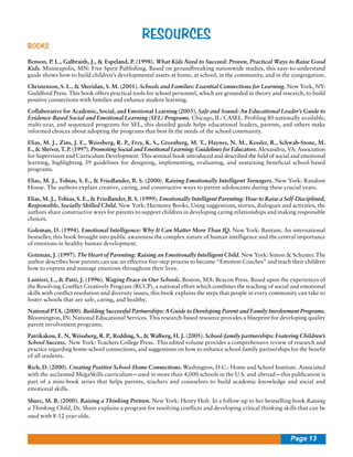 BOOKS

RESOURCES

Benson, P. L., Galbraith, J., & Espeland, P. (1998). What Kids Need to Succeed: Proven, Practical Ways to Raise Good
Kids. Minneapolis, MN: Free Spirit Publishing. Based on groundbreaking nationwide studies, this easy-to-understand
guide shows how to build children’s developmental assets at home, at school, in the community, and in the congregation.
Christenson, S. L., & Sheridan, S. M. (2001). Schools and Families: Essential Connections for Learning. New York, NY:
Guildford Press. This book offers practical tools for school personnel, which are grounded in theory and research, to build
positive connections with families and enhance student learning.
Collaborative for Academic, Social, and Emotional Learning (2003). Safe and Sound: An Educational Leader’s Guide to
Evidence-Based Social and Emotional Learning (SEL) Programs. Chicago, IL: CASEL. Profiling 80 nationally available,
multi-year, and sequenced programs for SEL, this detailed guide helps educational leaders, parents, and others make
informed choices about adopting the programs that best fit the needs of the school community.
Elias, M. J., Zins, J. E., Weissberg, R. P., Frey, K. S., Greenberg, M. T., Haynes, N. M., Kessler, R., Schwab-Stone, M.
E., & Shriver, T. P. (1997). Promoting Social and Emotional Learning: Guidelines for Educators. Alexandria, VA: Association
for Supervision and Curriculum Development. This seminal book introduced and described the field of social and emotional
learning, highlighting 39 guidelines for designing, implementing, evaluating, and sustaining beneficial school-based
programs.
Elias, M. J., Tobias, S. E., & Friedlander, B. S. (2000). Raising Emotionally Intelligent Teenagers. New York: Random
House. The authors explain creative, caring, and constructive ways to parent adolescents during these crucial years.
Elias, M. J., Tobias, S. E., & Friedlander, B. S. (1999). Emotionally Intelligent Parenting: How to Raise a Self-Disciplined,
Responsible, Socially Skilled Child. New York: Harmony Books. Using suggestions, stories, dialogues and activities, the
authors share constructive ways for parents to support children in developing caring relationships and making responsible
choices.
Goleman, D. (1994). Emotional Intelligence: Why It Can Matter More Than IQ. New York: Bantam. An international
bestseller, this book brought into public awareness the complex nature of human intelligence and the central importance
of emotions in healthy human development.
Gottman, J. (1997). The Heart of Parenting: Raising an Emotionally Intelligent Child. New York: Simon & Schuster. The
author describes how parents can use an effective five-step process to become “Emotion Coaches” and teach their children
how to express and manage emotions throughout their lives.
Lantieri, L., & Patti, J. (1996). Waging Peace in Our Schools. Boston, MA: Beacon Press. Based upon the experiences of
the Resolving Conflict Creatively Program (RCCP), a national effort which combines the teaching of social and emotional
skills with conflict resolution and diversity issues, this book explains the steps that people in every community can take to
foster schools that are safe, caring, and healthy.
National PTA. (2000). Building Successful Partnerships: A Guide to Developing Parent and Family Involvement Programs.
Bloomington, IN: National Educational Services. This research-based resource provides a blueprint for developing quality
parent involvement programs.
Patrikakou, E. N, Weissberg, R. P., Redding, S., & Walberg, H. J. (2005). School-family partnerships: Fostering Children’s
School Success. New York: Teachers College Press. This edited volume provides a comprehensive review of research and
practice regarding home-school connections, and suggestions on how to enhance school-family partnerships for the benefit
of all students.
Rich, D. (2000). Creating Positive School-Home Connections. Washington, D.C.: Home and School Institute. Associated
with the acclaimed MegaSkills curriculum—used in more than 4,000 schools in the U.S. and abroad—this publication is
part of a mini-book series that helps parents, teachers and counselors to build academic knowledge and social and
emotional skills.
Shure, M. B. (2000). Raising a Thinking Preteen. New York: Henry Holt. In a follow-up to her bestselling book Raising
a Thinking Child, Dr. Shure explains a program for resolving conflicts and developing critical thinking skills that can be
used with 8-12 year-olds.

Page 13

 