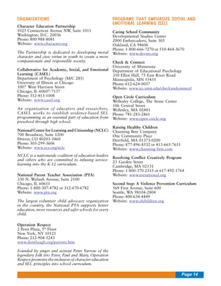 ORGANIZATIONS
Character Education Partnership
1025 Connecticut Avenue NW, Suite 1011
Washington, D.C. 20036
Phone: 800-988-8081
Website: www.character.org
The Partnership is dedicated to developing moral
character and civic virtue in youth to create a more
compassionate and responsible society.
Collaborative for Academic, Social, and Emotional
Learning (CASEL)
Department of Psychology (M/C 285)
University of Illinois at Chicago
1007 West Harrison Street
Chicago, IL 60607-7137
Phone: 312-413-1008
Website: www.casel.org
An organization of educators and researchers,
CASEL works to establish evidence-based SEL
programming as an essential part of education from
preschool through high school.
National Center for Learning and Citizenship (NCLC)
700 Broadway, Suite 1200
Denver, CO 80203-3460
Phone: 303-299-3606
Website: www.ecs.org/nclc
NCLC is a nationwide coalition of education leaders
and others who are committed to infusing servicelearning into the K-12 curriculum.
National Parent Teacher Association (PTA)
330 N. Wabash Avenue, Suite 2100
Chicago, IL 60611
Phone: 1-800-307-4782 or 312-670-6782
Website: www.pta.org
The largest volunteer child advocacy organization
in the country, the National PTA supports better
education, more resources and safer schools for every
child.

PROGRAMS THAT EMPHASIZE SOCIAL AND
EMOTIONAL LEARNING (SEL)
Caring School Community
Developmental Studies Center
2000 Embarcadero, Suite 305
Oakland, CA 94606
Phone: 1-800-666-7270 or 510-464-3670
Website: www.devstu.org
Check & Connect
University of Minnesota
Department of Educational Psychology
350 Elliot Hall, 75 East River Road
Minneapolis, MN 55455
Phone: 612-624-0037
Website: www.ici.umn.edu/checkandconnect/
Open Circle Curriculum
Wellesley College, The Stone Center
106 Central Street
Wellesley, MA 02481
Phone: 781-283-2861
Website: www.open-circle.org
Raising Healthy Children
Channing Bete Company
One Community Place
Deerfield, MA 01373-0200
Phone: 877-896-8532 or 413-665-7611
Website: www.channing-bete.com
Resolving Conflict Creatively Program
23 Garden Street
Cambridge, MA 02131
Phone: 1-800-370-2515 or 617-492-1764
Website: www.esrnational.org
Second Step: A Violence Prevention Curriculum
568 First Avenue, Suite 600
Seattle, WA 98104-2804
Phone: 800-634-4449
Website: www.cfchildren.org

Operation Respect
2 Penn Plaza, 5th Floor
New York, NY 10121
Phone: 212-904-5243
www.dontlaugh.org/parents.htm
Founded by singer and activist Peter Yarrow of the
legendary folk trio Peter, Paul and Mary, Operation
Respect promotes the inclusion of character education
and SEL principles into school curriculum.

Page 14

 