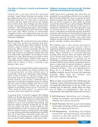 The Role of Parents in Social and Emotional
Learning

Children’s Success in School and Life: The Role
of Social and Emotional Learning (SEL)

“Family life is our first school for emotional
learning,” states Daniel Goleman, the author of the
groundbreaking book Emotional Intelligence.
Through family life “we learn how to feel about
ourselves and how others will react to our feelings;
how to think about these feelings and what choices
we have in reacting; how to read and express hopes
and fears.”1 This learning takes place, says Goleman,
not only in what parents say and do, but in how adults
treat each other. When parents are emotionally
competent in their own relationships, they are more
capable of helping their children work through their
emotional challenges.

Adults know from experience that when they are
gripped by intense feelings, whether of joy or grief or
fear, it becomes difficult to focus on the task at hand.
Parents recognize that when their children are upset,
they are far less receptive to what adults are trying
to teach than when they are calm and happy. Whether
children are dealing with such day-to-day stresses as
arguments or homework, or life-altering realities such
as parental divorce, economic hardship, family
moves, or the illness or death of loved ones, both their
emotions and learning are clearly affected. Stress and
its emotional consequences may be unavoidable, but
expressing emotions in healthy ways means that
children can deal with the pressures of life with much
greater strength, wisdom, and resilience.

Parents’ impact. The emotional lessons that children
learn from their parents are powerful and longlasting. When parents ignore their children’s feelings,
children come to believe their feelings are not
important. When parents repeatedly threaten or
punish children for a display of emotion, children
learn that emotions are dangerous things that need
to be held inside and hidden—an invitation to later
depression or rage. When parents are unable to show
their angry and destructive children other ways of
expressing emotion, children learn it is acceptable to
strike out at others or have a tantrum to get
whatever they want.2
A careful study of parental relationships and parents’
interactions with children has shown another style
of interacting that can help children grow in
emotionally sound ways. Researcher John Gottman
refers to this as being an “emotion coach.”3 This
means that parents use opportunities of difficult or
hurtful emotions, such as when a child has had an
argument or experienced a disappointment, to explore
the true nature of those feelings and how to work
with them constructively. Parents can encourage
children to use feeling words, such as “I feel sad” or
“That made me really angry,” to express their
emotions rather than simply act on them.
A growing body of research suggests that helping
children to develop good social and emotional skills
early in life makes a big difference in their long-term
health and well-being. Studies have shown that
children’s social and emotional functioning and
behaviors begin to stabilize around the age of eight
and can predict the state of their behavior and
mental health later in life.4 In other words, if children
learn to express emotions constructively and engage
in caring and respectful relationships before and while
they are in their lower elementary grades, they are
more likely to avoid depression, violence, and other
serious mental health problems as they grow older.

The hopeful news is that schools and parents,
working together, can play pivotal roles in
supporting children’s healthy development in dealing
with their emotions and in their relationships with
others. This is referred to as social and emotional
learning (SEL) because these are indeed skills that
can be learned and mastered, every bit as much as
language or mathematics or reading can be.
Furthermore, teaching academic skills and social and
emotional skills is not an either/or proposition. In fact,
there is a great deal of research evidence to indicate
that students perform better when academics are
combined with SEL.5 66 Zins, J. E., Weissberg, R. P.,
Wang, M. C., & Walberg. H. J. (Eds.). (2004).
Building academic success on social and emotional
learning: What does the research say?
New York: Teachers College Press.7
What are these crucial skills? The Collaborative for
Academic, Social, and Emotional Learning (CASEL),
an organization that focuses on the use of SEL as an
essential part of education, speaks about five basic
sets of skills, or competencies, that can be
systematically cultivated both at home and at school.8
Self-Awareness: Identifying one’s thoughts,
feelings, and strengths, and recognizing how they
influence one’s choices and actions.
Social Awareness: Identifying and understanding
the thoughts and feelings of others, respecting their
rights, and appreciating diversity.
Self-Management: Establishing and working
toward short- and long-term goals, and handling
emotions so that they facilitate rather than
interfere with the task at hand.

Page 2

 