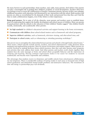 the many barriers to such partnerships. Some teachers, and, sadly, many parents, don’t believe that parents
can play a meaningful role in guiding their children’s academic or social development. Teachers often have
no training in ways to invite the collaboration of families. Sometimes parents, because of their own unhappy
childhood encounters with education, feel threatened by any interactions with the school. Both teachers and
parents are often so overwhelmed by the demands of their work and personal lives that they can’t find the
time to make collaborations happen, even if they believe in their importance.
Being good partners. Yet in spite of all the obstacles, most parents and teachers want to establish better
ways of cooperating that support the healthy development and school success of children. How can parents
be good partners with the schools in the education of their children? Studies suggest15 that children benefit
socially, emotionally, and academically when parents:
Set high standards for children’s educational activities and support learning in the home environment;
Communicate with children about school-related matters such as homework and school programs;
Supervise children’s activities, such as homework, television viewing, and after-school time; and
Participate in school events, such as volunteering or attending parenting workshops.16
One proven way to strengthen the relationship between parents and schools is through family-school teams.17
These teams—which typically include parents, teachers, and school administrators—make decisions about
designing and implementing programs, often for parent involvement and student support. When parents are
actively involved in making decisions about school practices, then they and other parents enjoy programs
and activities that truly address their needs. And when parents and teachers work closely together, then
students hear the same messages at home and school about acceptable behavior and the importance of
studying and learning. Having common expectations makes it far easier for students to succeed
academically and become more responsible and confident.
The advantages that students receive in elementary and middle schools from school-parent collaborations
are not temporary. There is considerable evidence of lasting results in such areas as increased rates of high
school graduation and diminished mental health problems and destructive behaviors. The investment of
time and energy in partnerships pays rich dividends.

Page 4

 