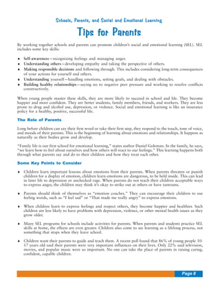 Schools, Parents, and Social and Emotional Learning

Tips for Parents
By working together schools and parents can promote children’s social and emotional learning (SEL). SEL
includes some key skills:
♦ Self-awareness—recognizing feelings and managing anger.
♦ Understanding others—developing empathy and taking the perspective of others.
♦ Making responsible decisions and following through. This includes considering long-term consequences
of your actions for yourself and others.
♦ Understanding yourself—handling emotions, setting goals, and dealing with obstacles.
♦ Building healthy relationships—saying no to negative peer pressure and working to resolve conflicts
constructively.
When young people master these skills, they are more likely to succeed in school and life. They become
happier and more confident. They are better students, family members, friends, and workers. They are less
prone to drug and alcohol use, depression, or violence. Social and emotional learning is like an insurance
policy for a healthy, positive, successful life.
The Role of Parents
Long before children can say their first word or take their first step, they respond to the touch, tone of voice,
and moods of their parents. This is the beginning of learning about emotions and relationships. It happens as
naturally as their bodies grow and develop.
“Family life is our first school for emotional learning,” states author Daniel Goleman. In the family, he says,
“we learn how to feel about ourselves and how others will react to our feelings.” This learning happens both
through what parents say and do to their children and how they treat each other.
Some Key Points to Consider
♦ Children learn important lessons about emotions from their parents. When parents threaten or punish
children for a display of emotion, children learn emotions are dangerous, to be held inside. This can lead
in later life to depression or unchecked rage. When parents do not teach their children acceptable ways
to express anger, the children may think it’s okay to strike out at others or have tantrums.
♦ Parents should think of themselves as “emotion coaches.” They can encourage their children to use
feeling words, such as “I feel sad” or “That made me really angry” to express emotions.
♦ When children learn to express feelings and respect others, they become happier and healthier. Such
children are less likely to have problems with depression, violence, or other mental health issues as they
grow older.
♦ Many SEL programs for schools include activities for parents. When parents and students practice SEL
skills at home, the effects are even greater. Children also come to see learning as a lifelong process, not
something that stops when they leave school.
♦ Children want their parents to guide and teach them. A recent poll found that 86% of young people 1017 years old said their parents were very important influences on their lives. Only 22% said television,
movies, and popular music were so important. No one can take the place of parents in raising caring,
confident, capable children.

Page 8

 