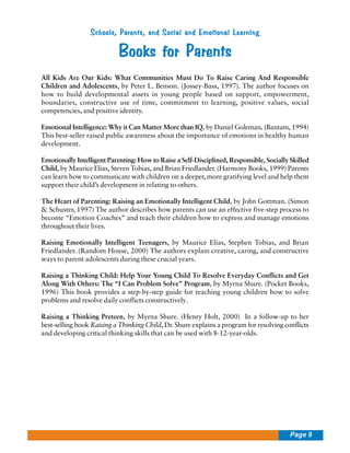 Schools, Parents, and Social and Emotional Learning

Books for Parents
All Kids Are Our Kids: What Communities Must Do To Raise Caring And Responsible
Children and Adolescents, by Peter L. Benson. (Jossey-Bass, 1997). The author focuses on
how to build developmental assets in young people based on support, empowerment,
boundaries, constructive use of time, commitment to learning, positive values, social
competencies, and positive identity.
Emotional Intelligence: Why it Can Matter More than IQ, by Daniel Goleman. (Bantam, 1994)
This best-seller raised public awareness about the importance of emotions in healthy human
development.
Emotionally Intelligent Parenting: How to Raise a Self-Disciplined, Responsible, Socially Skilled
Child, by Maurice Elias, Steven Tobias, and Brian Friedlander. (Harmony Books, 1999) Parents
can learn how to communicate with children on a deeper, more gratifying level and help them
support their child’s development in relating to others.
The Heart of Parenting: Raising an Emotionally Intelligent Child, by John Gottman. (Simon
& Schuster, 1997) The author describes how parents can use an effective five-step process to
become “Emotion Coaches” and teach their children how to express and manage emotions
throughout their lives.
Raising Emotionally Intelligent Teenagers, by Maurice Elias, Stephen Tobias, and Brian
Friedlander. (Random House, 2000) The authors explain creative, caring, and constructive
ways to parent adolescents during these crucial years.
Raising a Thinking Child: Help Your Young Child To Resolve Everyday Conflicts and Get
Along With Others: The “I Can Problem Solve” Program, by Myrna Shure. (Pocket Books,
1996) This book provides a step-by-step guide for teaching young children how to solve
problems and resolve daily conflicts constructively.
Raising a Thinking Preteen, by Myrna Shure. (Henry Holt, 2000) In a follow-up to her
best-selling book Raising a Thinking Child, Dr. Shure explains a program for resolving conflicts
and developing critical thinking skills that can be used with 8-12-year-olds.

Page 9

 