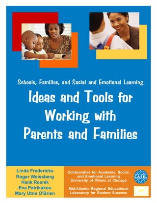 Schools, Families, and Social and Emotional Learning

Ideas and Tools for
Working with
Parents and Families
Linda Fredericks
Roger Weissberg
Hank Resnik
Eva Patrikakou
Mary Utne O'Brien

Collaborative for Academic, Social,
and Emotional Learning
University of Illinois at Chicago
Mid-Atlantic Regional Educational
Laboratory for Student Success

 
