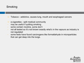 Smoking 
◻ Tobacco - addictive, causes lung, mouth and esophageal cancers 
◻ e-cigarettes - split medical community 
- may be useful if quitting smoking 
- some contain nicotine, some don’t 
- not all tested so it’s not known exactly what’s in the vapours as industry is 
not regulated 
- some tests have found carcinogens like formaldehyde in microparticles 
that can get deep into the lungs. 
 