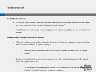 Shishas/hookah 
Hookah Smoke and Cancer 
● The charcoal used to heat the tobacco can raise health risks by producing high levels of carbon monoxide, metals, 
and cancer-causing chemicals, even after it has passed through the water.1,4 
● Hookah tobacco and smoke contain several toxic agents known to cause lung, bladder, and oral cancers and heart 
disease1,4 
Hookah Smoking Compared With Cigarette Smoking 
● While many hookah smokers may think this practice is less harmful than smoking cigarettes, hookah smoking has 
many of the same health risks as cigarette smoking.1,2 
o Water pipe smoking delivers nicotine2 and the tobacco in hookahs is at least as toxic as cigarette 
smoke.1,2 
● Because of the way a hookah is used, smokers may absorb more of the toxic substances also found in cigarette 
smoke than cigarette smokers do.1,2 
o An hour-long hookah smoking session involves 200 puffs, while smoking an average cigarette involves 
20 puffs.1,2 (Inhaled 37 timed more smoke than a cigarette ).4 
 