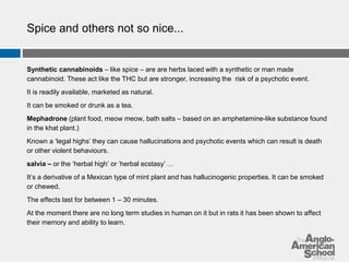 Spice and others not so nice... 
Synthetic cannabinoids – like spice – are are herbs laced with a synthetic or man made 
cannabinoid. These act like the THC but are stronger, increasing the risk of a psychotic event. 
It is readily available, marketed as natural. 
It can be smoked or drunk as a tea. 
Mephadrone (plant food, meow meow, bath salts – based on an amphetamine-like substance found 
in the khat plant.) 
Known a ‘legal highs’ they can cause hallucinations and psychotic events which can result is death 
or other violent behaviours. 
salvia – or the ‘herbal high’ or ‘herbal ecstasy’ … 
It’s a derivative of a Mexican type of mint plant and has hallucinogenic properties. It can be smoked 
or chewed. 
The effects last for between 1 – 30 minutes. 
At the moment there are no long term studies in human on it but in rats it has been shown to affect 
their memory and ability to learn. 
 