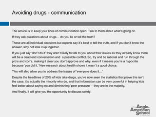 Avoiding drugs - communication 
The advice is to keep your lines of communication open. Talk to them about what’s going on. 
If they ask questions about drugs… do you lie or tell the truth? 
These are all individual decisions but experts say it’s best to tell the truth, and if you don’t know the 
answer, why not look it up together. 
If you just say ‘don’t do it’ they aren’t likely to talk to you about their issues as they already know there 
will be a dead end conversation and a possible conflict. So, try and be rational and run through the 
pro’s and con’s, making it clear you don’t approve and why, even if it means you’re a hypocrite 
because ‘you did it.’ New research about health shows it wasn’t a good choice. 
This will also allow you to address the issues of ‘everyone does it…’ 
Despite the headlines of 20% of kids take drugs, you’ve now seen the statistics that prove this isn’t 
the case, it’s actually the minority who do, and that information can be very powerful in helping kids 
feel better about saying no and diminishing ‘peer pressure’ – they are in the majority. 
And finally, it will give you the opportunity to discuss safety. 
 