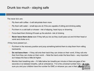 Drunk too much - staying safe 
The never do’s are: 
◻ Ply them with coffee - it will dehydrate them more 
◻ Ply them with water – small sips are ok if the are capable of sitting and drinking safely 
◻ Put them in a cold bath or shower - risk of slipping, head injury or drowning 
◻ Force feed them thinking it’ll soak up the alcohol– risk of choking 
◻ Never leave them alone even if they tell you too as they could pass out and hit their head or 
vomit and choke on it. 
If they have passed out… 
◻ Put them in the recovery position and prop something behind them to stop them from rolling 
backwards. 
◻ Do not leave them – if they roll onto their back they can choke on their vomit, if they roll onto 
their front they can choke on their vomit. – Note the hand under the face there – very important 
as it keeps the face a little bit higher. 
◻ Monitor their breathing rate – if it falls below ten breaths per minute or there are gaps of ten 
seconds or so between breaths, call an ambulance. 112 is the universal number here – or make 
sure you and your children have the number for EMC or whoever you use in their phones. 
 