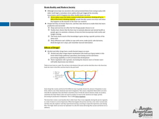 Brain Reality and Modern Society 
­Although 
stress kept our ancestors alive and prevented them from trying to play with 
saber-tooth tigers, nowadays stress spikes often get triggered by everyday 
occurrences, and if it happens too often, health issues can arise. 
o Stress spikes cause the limbic system to kick into overdrive, shutting off up to 
80% of the brain’s thinking capacity; people literally cannot even hear well when 
this happens as the muscles in the inner ear constrict 
­People 
feel they are busier than ever, and they take shortcuts to make them feel more 
productive and successful 
o Sleep and exercise are often the first things people choose to cut 
o Studies have shown that the best way to maintain physical and mental health as 
people age is to maintain a balance of exercise that incorporates both cardio and 
weight training. 
o The brain stores much of the knowledge it gains during a specific portion of the 
sleep cycle 
o Sleep influences one’s ability to cope with stress, make quick, calm decisions, 
think through one’s steps, and remember learned information 
Effects of Drugs? 
­Alcohol 
and other drugs have a multi-faceted impact on teens 
o Alcohol and other drugs impact myelination (the build-up of gray matter in the 
brain which helps pathways specialize), decreasing current and future 
processing capability as well as frontal lobe development 
o Down-regulation risk is greater, increasing the chances users or former users 
will battle depression (see below) 
Think of your brain as a pool. The red line is the bottom of the pool, and the dark blue line is the drain that 
leads the water to the filter and then back to the pool itself. 
Some drugs like cocaine and heroin find different ways to greatly elevate the amount of dopamine in your 
brain, which is one of the chemicals most tied to happiness. This causes a dopamine flood which can never 
naturally be replicated. Since this flood is anywhere from 10-20x the natural amount a body can produce, 
sometimes the body thinks it does not need to produce as much of the chemical any longer, greatly 
decreasing its production of dopamine. This is called down-regulation. 
The brain then creates a new baseline that is often lower than it was originally, leaving the person regularly 
in a state of minor-to-severe depression. When this happens the person now has a new, lower normal state, 
and they miss the euphoric rush they experienced, leaving a yearning to repeat the experience and chasing 
their ‘first high’ which can never be replicated. It is also the reason that drugs like cocaine and heroin are so 
addictive. 
 
