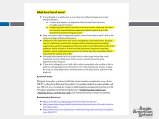 What does this all mean? 
­If 
you thought of an adolescent as a car, they have fully developed motors and 
really bad brakes 
o Practice and support can help teens think through their decisions, 
strengthening their ‘brakes’ 
o Supporting teens needs to be done on the teen’s terms, especially if he does 
not have any kind of emotional experience which connects him to the 
hypothetical situation being discussed 
­Drug 
use is more likely to negatively impact a teen’s brain than an adult’s due to the 
respective stages of brain development 
­Adolescents 
who experience poor stress management, sleep deprivation, drug use, 
and/or head trauma worsen their impulse control, planning, decision-making, 
organization, and time management. They also make it more likely that needed brain 
pathways will be pruned or at least not fully maximized, negatively impacting 
academic, social, and professional success. All of these also have cumulative effects 
that cannot be undone later in life. 
­Although 
some students will try alcohol and/or other drugs before they reach 
adulthood, it is more likely your child’s success could be limited by sleep 
deprivation than drug use. 
­If 
you notice changes in your child, talk to other caring adults who see him or her in 
different settings to get more information. Don’t take anything for granted as signs 
for drug use, sleep deprivation, and depression are all quite similar and need to be 
explored. 
Additional Notes: 
This past September in advisory AAS high school students completed a survey from 
FCD (“Freedom from Chemical Dependency”) regarding student drug knowledge and 
use. FCD will be presenting the results to staff, students, and parents from Nov.24-28. 
Parent presentations will held during the day of Parent-Teacher Conferences 
(Thursday, Nov.27) at 9:00 and 13:00, each followed by drop-in times for parents. 
Recommended Resources: 
­http:// 
www.pbs.org/wgbh/pages/frontline/shows/teenbrain/ 
­http:// 
www.nimh.nih.gov/health/publications/the-teen-brain-still-under-construc 
tion/index.shtml 
­http:// 
www.mayoclinic.org/diseases-conditions/drug-addiction/basics/symptoms 
/con-20020970 
 