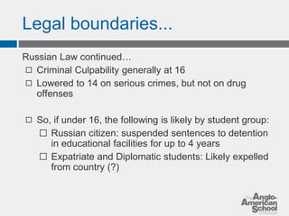 Legal boundaries... 
Russian Law continued… 
◻ Criminal Culpability generally at 16 
◻ Lowered to 14 on serious crimes, but not on drug 
offenses 
◻ So, if under 16, the following is likely by student group: 
⬜ Russian citizen: suspended sentences to detention 
in educational facilities for up to 4 years 
⬜ Expatriate and Diplomatic students: Likely expelled 
from country (?) 
 