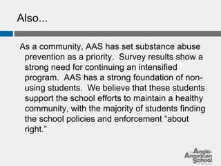 Also... 
As a community, AAS has set substance abuse 
prevention as a priority. Survey results show a 
strong need for continuing an intensified 
program. AAS has a strong foundation of non-using 
students. We believe that these students 
support the school efforts to maintain a healthy 
community, with the majority of students finding 
the school policies and enforcement “about 
right.” 
 