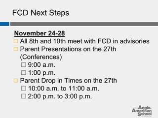 FCD Next Steps 
November 24-28 
◻ All 8th and 10th meet with FCD in advisories 
◻ Parent Presentations on the 27th 
(Conferences) 
⬜ 9:00 a.m. 
⬜ 1:00 p.m. 
◻ Parent Drop in Times on the 27th 
⬜ 10:00 a.m. to 11:00 a.m. 
⬜ 2:00 p.m. to 3:00 p.m. 
 
