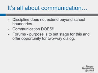 It’s all about communication… 
- Discipline does not extend beyond school 
boundaries. 
- Communication DOES!! 
- Forums - purpose is to set stage for this and 
offer opportunity for two-way dialog. 
 