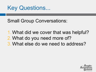 Key Questions... 
Small Group Conversations: 
1. What did we cover that was helpful? 
2. What do you need more of? 
3. What else do we need to address? 
 