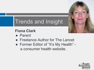 Trends and Insight 
Fiona Clark 
● Parent 
● Freelance Author for The Lancet 
● Former Editor of “It’s My Health” - 
a consumer health website. 
 