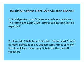 Mul-plica-on	
  Part-­‐Whole	
  Bar	
  Model	
  
1.	
  A	
  refrigerator	
  costs	
  5	
  -mes	
  as	
  much	
  as	
  a	
  television.	
  	
  
The	
  televisions	
  costs	
  $429.	
  	
  How	
  much	
  do	
  they	
  cost	
  all	
  
together?	
  




2.	
  Lilian	
  sold	
  114	
  -ckets	
  to	
  the	
  fair.	
  	
  Rohani	
  sold	
  2	
  -mes	
  
as	
  many	
  -ckets	
  as	
  Lilian.	
  Daquan	
  sold	
  3	
  -mes	
  as	
  many	
  
-ckets	
  as	
  Lilian.	
  	
  How	
  many	
  -ckets	
  did	
  they	
  sell	
  all	
  
together?	
  
	
  
 