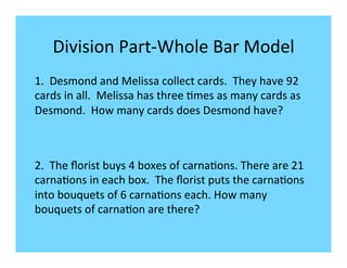 Division	
  Part-­‐Whole	
  Bar	
  Model	
  
1.	
  	
  Desmond	
  and	
  Melissa	
  collect	
  cards.	
  	
  They	
  have	
  92	
  
cards	
  in	
  all.	
  	
  Melissa	
  has	
  three	
  -mes	
  as	
  many	
  cards	
  as	
  
Desmond.	
  	
  How	
  many	
  cards	
  does	
  Desmond	
  have?	
  
	
  


2.	
  	
  The	
  ﬂorist	
  buys	
  4	
  boxes	
  of	
  carna-ons.	
  There	
  are	
  21	
  
carna-ons	
  in	
  each	
  box.	
  	
  The	
  ﬂorist	
  puts	
  the	
  carna-ons	
  
into	
  bouquets	
  of	
  6	
  carna-ons	
  each.	
  How	
  many	
  
bouquets	
  of	
  carna-on	
  are	
  there?	
  
	
  
 