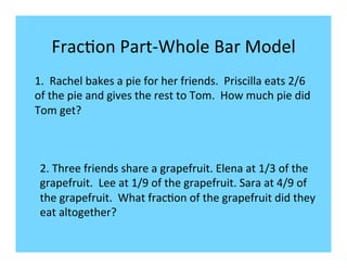 Frac-on	
  Part-­‐Whole	
  Bar	
  Model	
  
1.	
  	
  Rachel	
  bakes	
  a	
  pie	
  for	
  her	
  friends.	
  	
  Priscilla	
  eats	
  2/6	
  
of	
  the	
  pie	
  and	
  gives	
  the	
  rest	
  to	
  Tom.	
  	
  How	
  much	
  pie	
  did	
  
Tom	
  get?	
  
	
  


 2.	
  Three	
  friends	
  share	
  a	
  grapefruit.	
  Elena	
  at	
  1/3	
  of	
  the	
  
 grapefruit.	
  	
  Lee	
  at	
  1/9	
  of	
  the	
  grapefruit.	
  Sara	
  at	
  4/9	
  of	
  
 the	
  grapefruit.	
  	
  What	
  frac-on	
  of	
  the	
  grapefruit	
  did	
  they	
  
 eat	
  altogether?	
  	
  	
  	
  	
  	
  
 	
  
 