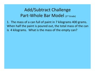 Add/Subtract	
  Challenge	
  
                	
  Part-­‐Whole	
  Bar	
  Model	
  (3 	
  Grade)	
           rd



1.	
  	
  The	
  mass	
  of	
  a	
  can	
  full	
  of	
  paint	
  in	
  7	
  kilograms	
  400	
  grams.	
  
When	
  half	
  the	
  paint	
  is	
  poured	
  out,	
  the	
  total	
  mass	
  of	
  the	
  can	
  
is	
  	
  4	
  kilograms.	
  	
  What	
  is	
  the	
  mass	
  of	
  the	
  empty	
  can?	
  	
  
 