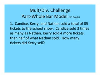 Mult/Div.	
  Challenge	
  
          	
  Part-­‐Whole	
  Bar	
  Model	
  (3 	
  Grade)	
  
                                                              rd



1.	
  	
  Candice,	
  Kerry,	
  and	
  Nathan	
  sold	
  a	
  total	
  of	
  85	
  
-ckets	
  to	
  the	
  school	
  show.	
  	
  Candice	
  sold	
  3	
  -mes	
  
as	
  many	
  as	
  Nathan.	
  Kerry	
  sold	
  4	
  more	
  -ckets	
  
than	
  half	
  of	
  what	
  Nathan	
  sold.	
  	
  How	
  many	
  
-ckets	
  did	
  Kerry	
  sell?	
  
 