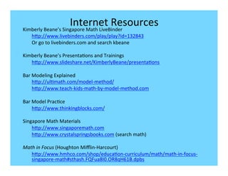 Internet	
  Resources	
  
Kimberly	
  Beane’s	
  Singapore	
  Math	
  LiveBinder	
  
       hbp://www.livebinders.com/play/play?id=132843	
  
       Or	
  go	
  to	
  livebinders.com	
  and	
  search	
  kbeane	
  
       	
  
Kimberly	
  Beane’s	
  Presenta-ons	
  and	
  Trainings	
  
       hbp://www.slideshare.net/KimberlyBeane/presenta-ons	
  
	
  
Bar	
  Modeling	
  Explained	
  
       hbp://ul-math.com/model-­‐method/	
  
       hbp://www.teach-­‐kids-­‐math-­‐by-­‐model-­‐method.com	
  
       	
  
Bar	
  Model	
  Prac-ce	
  
       hbp://www.thinkingblocks.com/	
  
	
  
Singapore	
  Math	
  Materials	
  
       hbp://www.singaporemath.com	
  
       hbp://www.crystalspringsbooks.com	
  (search	
  math)	
  
	
  
Math	
  in	
  Focus	
  (Houghton	
  Miﬄin-­‐Harcourt)	
  
       hbp://www.hmhco.com/shop/educa-on-­‐curriculum/math/math-­‐in-­‐focus-­‐
       singapore-­‐math#sthash.FQFua8I0.OR8qH61B.dpbs	
  
	
  
	
  
 