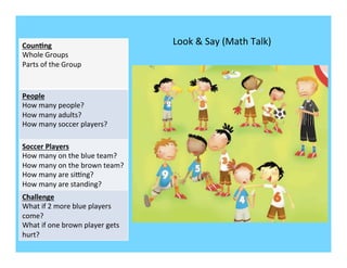 Coun/ng	
                                          Look	
  &	
  Say	
  (Math	
  Talk)	
  
Whole	
  Groups	
  
Parts	
  of	
  the	
  Group	
  
	
  
	
  
People	
  
How	
  many	
  people?	
  
How	
  many	
  adults?	
  
How	
  many	
  soccer	
  players?	
  

Soccer	
  Players	
  
How	
  many	
  on	
  the	
  blue	
  team?	
  
How	
  many	
  on	
  the	
  brown	
  team?	
  
How	
  many	
  are	
  siVng?	
  
How	
  many	
  are	
  standing?	
  
Challenge	
  
What	
  if	
  2	
  more	
  blue	
  players	
  
come?	
  
What	
  if	
  one	
  brown	
  player	
  gets	
  
hurt?	
  
 