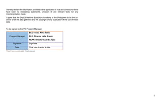 3
I hereby declare the information provided in this application is true and correct and there
have been no misleading statements, omission of any relevant facts nor any
misinterpretation made.
I agree that the DepEd-National Educators Academy of the Philippines to be the co-
owner of all the data gathered and the copyright of any publication of the use of these
data.
To be signed by the PD Program Manager
Program Manager
BCD: Asec. Alma Torio
BLD: Director Leila Areola
NEAP: Director Leah B. Apao
Signature Sign here
Date Click here to enter a date.
This Form is not valid if not signed.
 