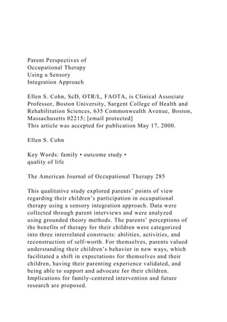 Parent Perspectives of
Occupational Therapy
Using a Sensory
Integration Approach
Ellen S. Cohn, ScD, OTR/L, FAOTA, is Clinical Associate
Professor, Boston University, Sargent College of Health and
Rehabilitation Sciences, 635 Commonwealth Avenue, Boston,
Massachusetts 02215; [email protected]
This article was accepted for publication May 17, 2000.
Ellen S. Cohn
Key Words: family • outcome study •
quality of life
The American Journal of Occupational Therapy 285
This qualitative study explored parents’ points of view
regarding their children’s participation in occupational
therapy using a sensory integration approach. Data were
collected through parent interviews and were analyzed
using grounded theory methods. The parents’ perceptions of
the benefits of therapy for their children were categorized
into three interrelated constructs: abilities, activities, and
reconstruction of self-worth. For themselves, parents valued
understanding their children’s behavior in new ways, which
facilitated a shift in expectations for themselves and their
children, having their parenting experience validated, and
being able to support and advocate for their children.
Implications for family-centered intervention and future
research are proposed.
 