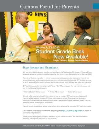 Campus Portal for Parents




                     Effective 1/25/2010
                     Student Grade Book
                           Now Available!         Log in Today to Access Grades Online


 Dear Parents and Guardians,
 We are committed to keeping you informed about your child’s education. On January 25, you will have
 access to academic performance information for your child through Campus Portal for Parents (CPP).

 Parents of students in grades 1–12, will have access to class schedules, attendance records and
 grades by accessing this easy-to-use, secure communications tool. Additionally, CPP enables parents
 to verify household information, including their email address, home address and telephone numbers.

 CPP can be accessed online using any Windows PC or Mac computer that has Internet access and
 one of the following Web browsers:

 •	 Internet	Explorer	5.0	or	newer								•			Firefox	1.0	or	newer							•			Safari	3.1	or	newer

 Schools	will	provide	parents	with	information	on	how	to	create	a	CPP	username	and	password.	
 Parents will be required to collect CPP login information in person. To ensure that all student
 information remains secure, parents must provide a valid photo ID (driver’s license, state ID card, or
 passport) before receiving login information.

 Parents should contact their school to get a copy of the schedule for retrieving CPP login information.

 Once parents receive login credentials, they can go to https://ic.apsk12.org/portal to create a
 username and password.

 Thank	you	for	allowing	APS	to	make	a	difference	in	your	child’s	education.	We	are	committed	to	
 delivering a world-class education to our students.



 * Charter Schools and North/South Metro are not included as part of the grade book deployment.
 