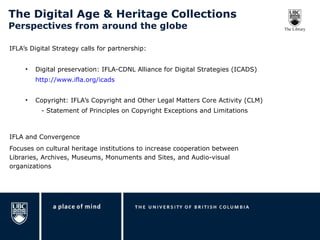 The Digital Age & Heritage Collections  Perspectives from around the globe IFLA’s Digital Strategy calls for partnership: Digital preservation: IFLA-CDNL Alliance for Digital Strategies (ICADS) http://www.ifla.org/icads Copyright: IFLA’s Copyright and Other Legal Matters Core Activity (CLM) - Statement of Principles on Copyright Exceptions and Limitations IFLA and Convergence  Focuses on cultural heritage institutions to increase cooperation between Libraries, Archives, Museums, Monuments and Sites, and Audio-visual organizations 